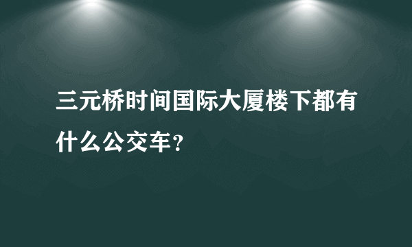 三元桥时间国际大厦楼下都有什么公交车？