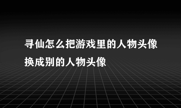 寻仙怎么把游戏里的人物头像换成别的人物头像