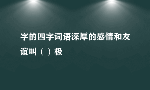 字的四字词语深厚的感情和友谊叫（）极