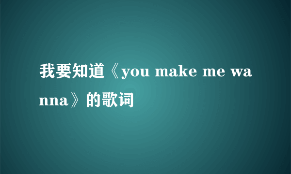 我要知道《you make me wanna》的歌词