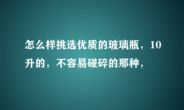 怎么样挑选优质的玻璃瓶，10升的，不容易碰碎的那种，