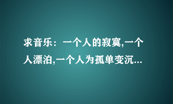 求音乐：一个人的寂寞,一个人漂泊,一个人为孤单变沉默,想要故作洒脱,想得到很多,因为能够什么歌呀