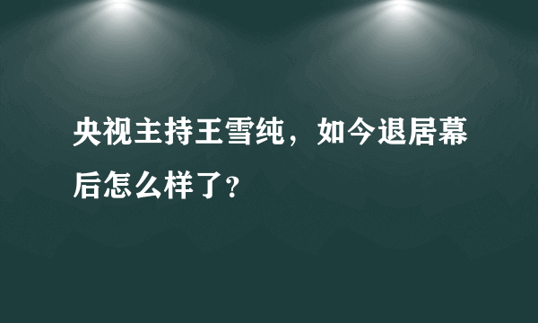 央视主持王雪纯，如今退居幕后怎么样了？