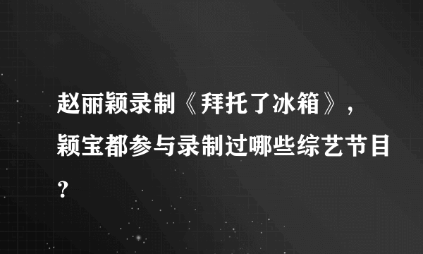 赵丽颖录制《拜托了冰箱》，颖宝都参与录制过哪些综艺节目？