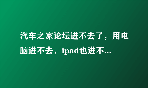 汽车之家论坛进不去了，用电脑进不去，ipad也进不去， 就手机可以进去，怎么回事啊， 求解答，