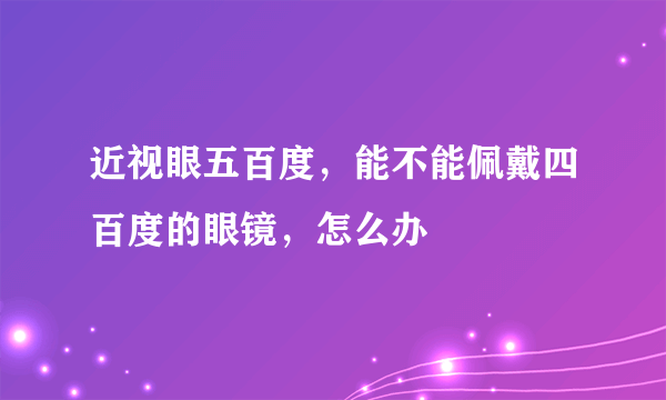 近视眼五百度，能不能佩戴四百度的眼镜，怎么办