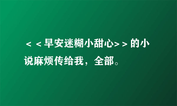 ＜＜早安迷糊小甜心>＞的小说麻烦传给我，全部。