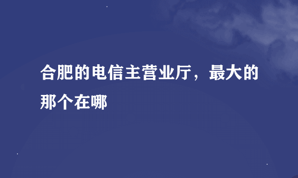 合肥的电信主营业厅，最大的那个在哪