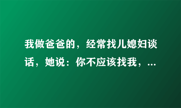 我做爸爸的，经常找儿媳妇谈话，她说：你不应该找我，为啥跟我说？！有事都跟你儿子说去。她这是什么意思