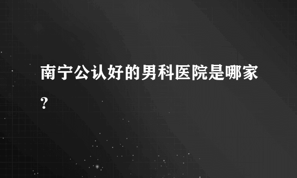 南宁公认好的男科医院是哪家？