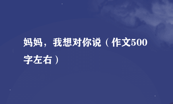 妈妈，我想对你说（作文500字左右）