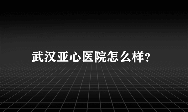 武汉亚心医院怎么样？