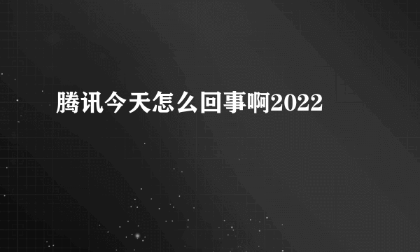 腾讯今天怎么回事啊2022