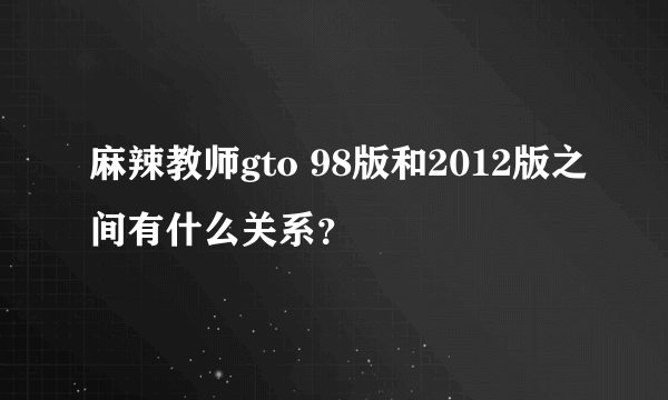 麻辣教师gto 98版和2012版之间有什么关系？