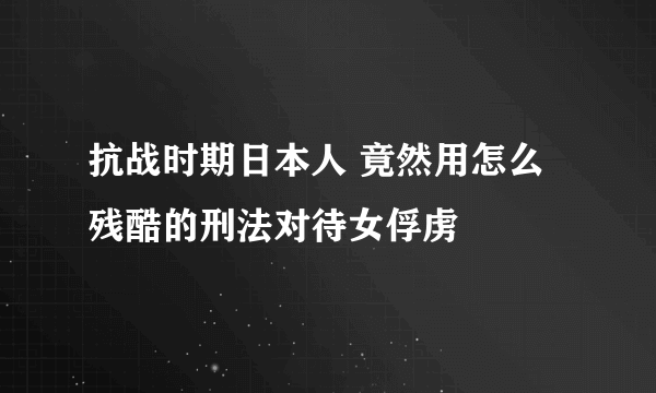 抗战时期日本人 竟然用怎么残酷的刑法对待女俘虏