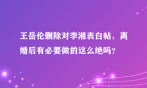 王岳伦删除对李湘表白帖，离婚后有必要做的这么绝吗？