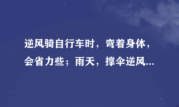 逆风骑自行车时，弯着身体，会省力些；雨天，撑伞逆风行走时，风速越大，行走越困难．这是因为受到空气阻