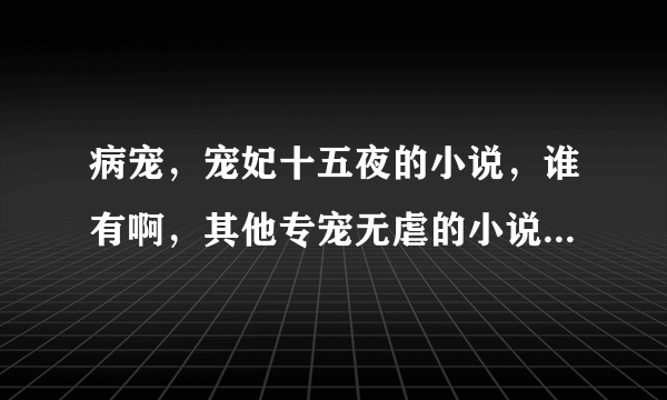 病宠，宠妃十五夜的小说，谁有啊，其他专宠无虐的小说都可以，谢谢哈