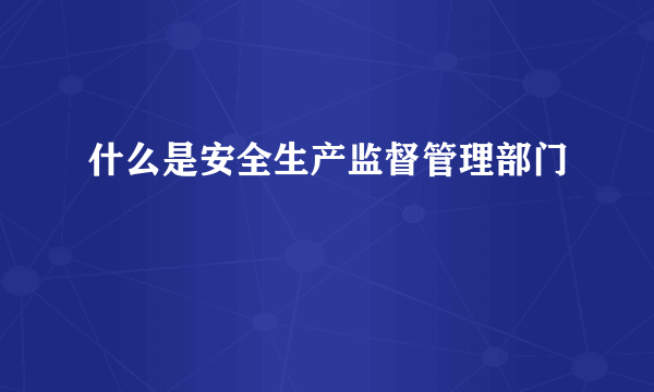 什么是安全生产监督管理部门