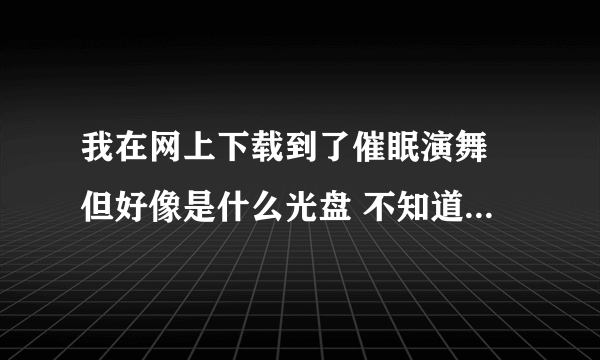 我在网上下载到了催眠演舞 但好像是什么光盘 不知道怎么安装 求教