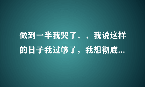 做到一半我哭了，，我说这样的日子我过够了，我想彻底地分手，，他却还在继续，，眼泪蹭了他一脸，，我也