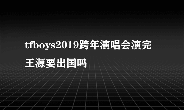 tfboys2019跨年演唱会演完王源要出国吗