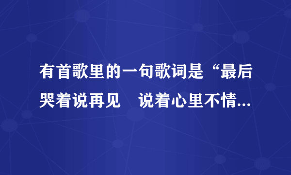 有首歌里的一句歌词是“最后哭着说再见　说着心里不情愿”　　请问这是什么歌……谢谢大家哈……特别急