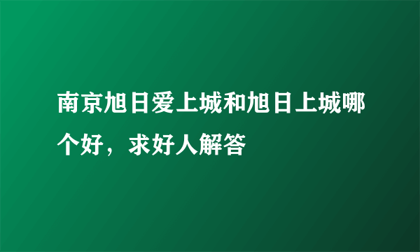 南京旭日爱上城和旭日上城哪个好，求好人解答