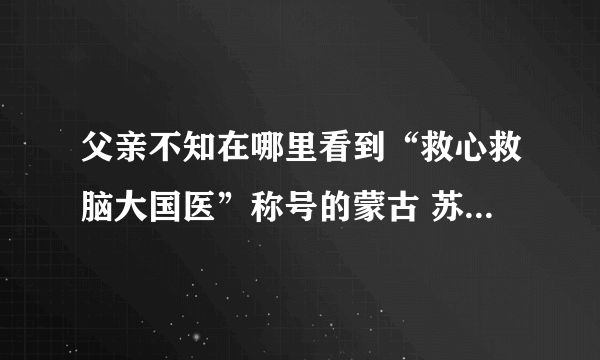 父亲不知在哪里看到“救心救脑大国医”称号的蒙古 苏荣扎布 号称国医 不知可有此事，是真的吗？