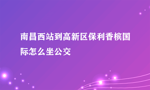 南昌西站到高新区保利香槟国际怎么坐公交