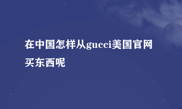 在中国怎样从gucci美国官网买东西呢