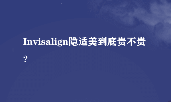 Invisalign隐适美到底贵不贵？