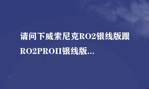 请问下威索尼克RO2银线版跟RO2PROII银线版根本上的区别，价格，以及听觉各方面的意见