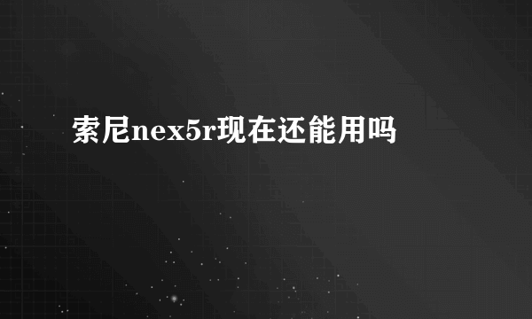 索尼nex5r现在还能用吗