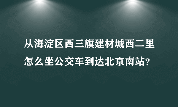 从海淀区西三旗建材城西二里怎么坐公交车到达北京南站？