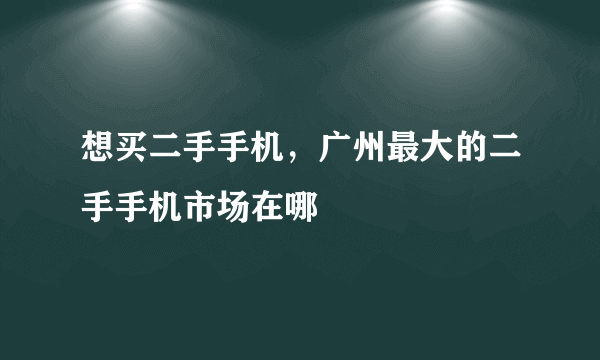 想买二手手机，广州最大的二手手机市场在哪