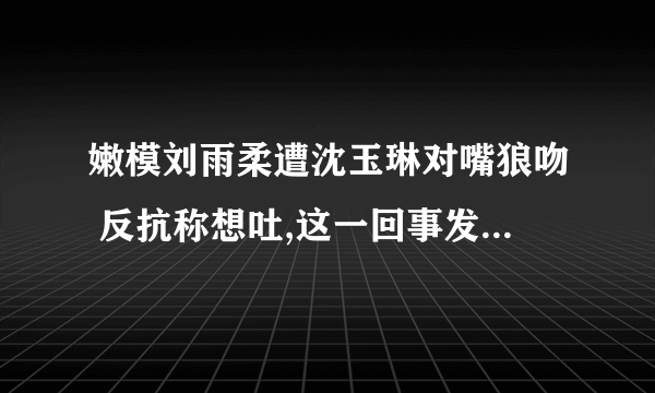 嫩模刘雨柔遭沈玉琳对嘴狼吻 反抗称想吐,这一回事发生在哪个综艺节目上,求其名,最好有视频和截图