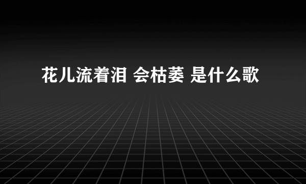 花儿流着泪 会枯萎 是什么歌