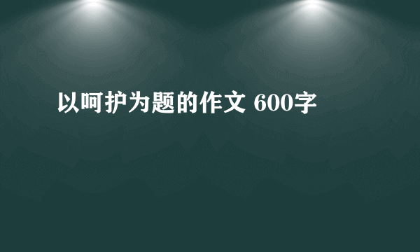 以呵护为题的作文 600字