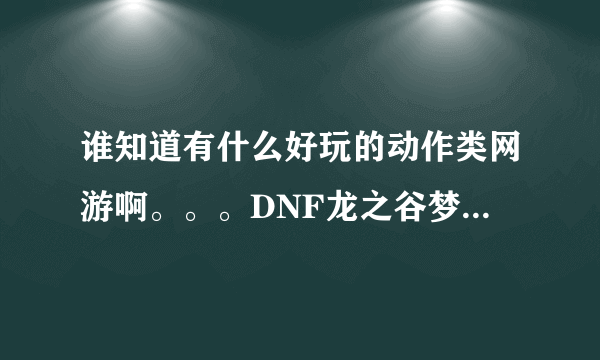 谁知道有什么好玩的动作类网游啊。。。DNF龙之谷梦幻龙族还有鬼吹灯外传等等不要说，没公测的也别说。