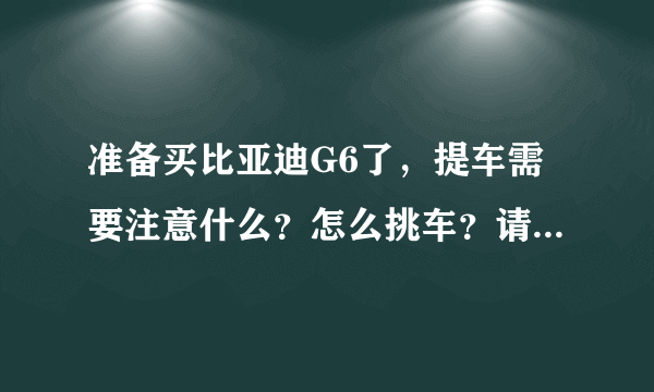 准备买比亚迪G6了，提车需要注意什么？怎么挑车？请有经验的前辈们给点建议，十分感激！