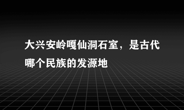 大兴安岭嘎仙洞石室，是古代哪个民族的发源地