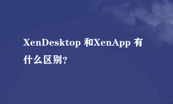 XenDesktop 和XenApp 有什么区别？