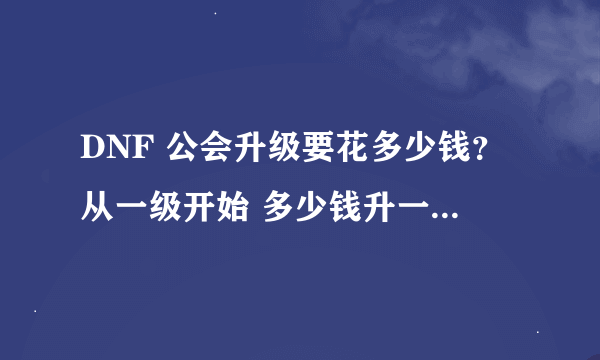 DNF 公会升级要花多少钱？从一级开始 多少钱升一级 知道的说下