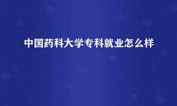 中国药科大学专科就业怎么样