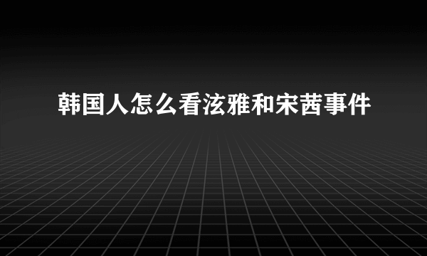 韩国人怎么看泫雅和宋茜事件