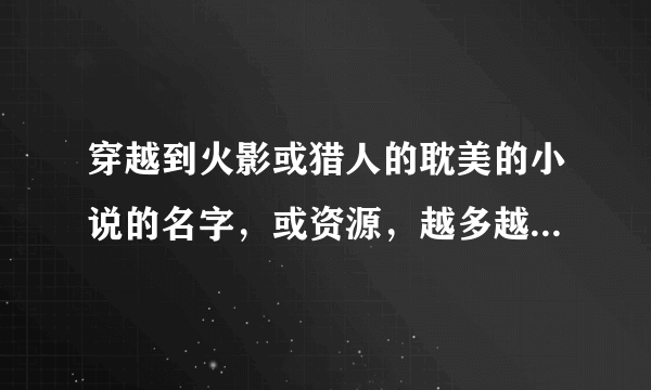 穿越到火影或猎人的耽美的小说的名字，或资源，越多越好，谢谢哈~