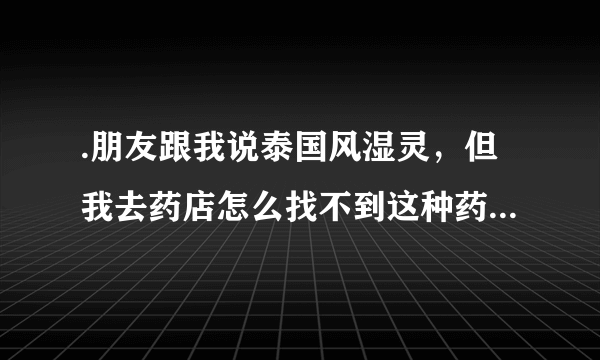 .朋友跟我说泰国风湿灵，但我去药店怎么找不到这种药，有朋友知道吗？