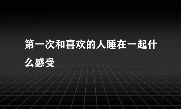 第一次和喜欢的人睡在一起什么感受