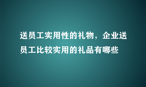 送员工实用性的礼物，企业送员工比较实用的礼品有哪些